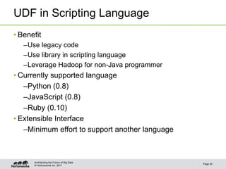 UDF in Scripting Language
• Benefit
   –Use legacy code
   –Use library in scripting language
   –Leverage Hadoop for non-Java programmer
• Currently supported language
   –Python (0.8)
   –JavaScript (0.8)
   –Ruby (0.10)
• Extensible Interface
   –Minimum effort to support another language



      Architecting the Future of Big Data
                                                 Page 20
      © Hortonworks Inc. 2011
 