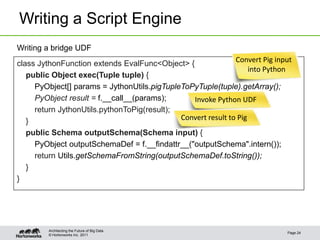 Writing a Script Engine
Writing a bridge UDF
class JythonFunction extends EvalFunc<Object> {               Convert Pig input
                                                                   into Python
   public Object exec(Tuple tuple) {
     PyObject[] params = JythonUtils.pigTupleToPyTuple(tuple).getArray();
     PyObject result = f.__call__(params);      Invoke Python UDF
     return JythonUtils.pythonToPig(result);
   }                                         Convert result to Pig
   public Schema outputSchema(Schema input) {
     PyObject outputSchemaDef = f.__findattr__("outputSchema".intern());
     return Utils.getSchemaFromString(outputSchemaDef.toString());
   }
}




         Architecting the Future of Big Data
                                                                             Page 24
         © Hortonworks Inc. 2011
 