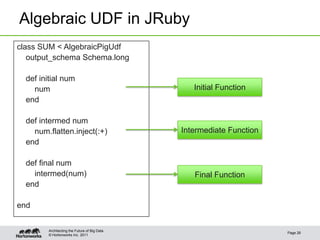 Algebraic UDF in JRuby
class SUM < AlgebraicPigUdf
   output_schema Schema.long

  def initial num
    num                                          Initial Function
  end

  def intermed num
    num.flatten.inject(:+)                    Intermediate Function
  end

  def final num
    intermed(num)                                Final Function
  end

end


        Architecting the Future of Big Data
                                                                      Page 26
        © Hortonworks Inc. 2011
 