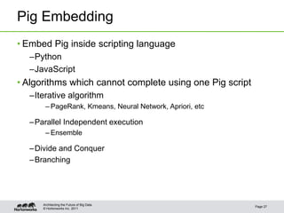 Pig Embedding
• Embed Pig inside scripting language
  –Python
  –JavaScript
• Algorithms which cannot complete using one Pig script
  –Iterative algorithm
       – PageRank, Kmeans, Neural Network, Apriori, etc

  – Parallel Independent execution
       – Ensemble

  – Divide and Conquer
  – Branching




      Architecting the Future of Big Data
                                                          Page 27
      © Hortonworks Inc. 2011
 