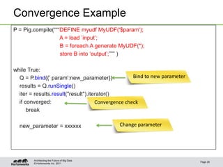 Convergence Example
P = Pig.compile(“““DEFINE myudf MyUDF('$param');
                   A = load ‟input‟;
                   B = foreach A generate MyUDF(*);
                   store B into „output‟;””” )

while True:
  Q = P.bind({‟ param':new_parameter})              Bind to new parameter
  results = Q.runSingle()
  iter = results.result("result").iterator()
  if converged:                      Convergence check
      break

  new_parameter = xxxxxx                      Change parameter




        Architecting the Future of Big Data
                                                                            Page 29
        © Hortonworks Inc. 2011
 
