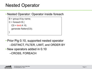 Nested Operator
• Nested Operator: Operator inside foreach
  B = group A by name;
  C = foreach B {
    C0 = limit A 10;
    generate flatten(C0);
  }


• Prior Pig 0.10, supported nested operator
  –DISTINCT, FILTER, LIMIT, and ORDER BY
• New operators added in 0.10
  –CROSS, FOREACH



       Architecting the Future of Big Data
                                              Page 31
       © Hortonworks Inc. 2011
 