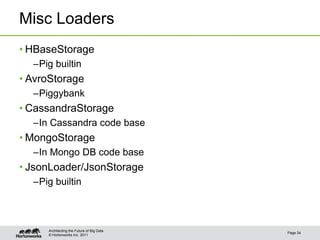 Misc Loaders
• HBaseStorage
  –Pig builtin
• AvroStorage
  –Piggybank
• CassandraStorage
  –In Cassandra code base
• MongoStorage
  –In Mongo DB code base
• JsonLoader/JsonStorage
  –Pig builtin



     Architecting the Future of Big Data
                                           Page 34
     © Hortonworks Inc. 2011
 