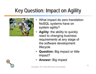 Key Question: Impact on Agility
                    • What impact do zero translation
                      NoSQL
                      N SQL systems h
                                  t      have on
                      system agility?
                    • Agility: the ability to quickly
                      react to changing business
                      requirements at any stage of
                      the software development
                      lifecycle
                    • Question: Big impact or little
                      impact?
M
                    • Answer: Big impact
    D                                                       12
               Copyright 2011 Kelly-McCreary & Associates
 