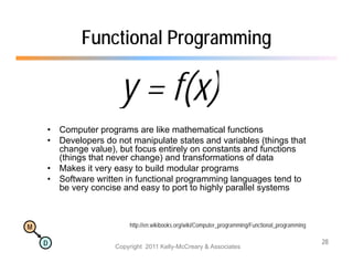 Functional Programming

                       y = f(x)
    •   Computer programs are like mathematical functions
    •   Developers do not manipulate states and variables (things that
        change value), but focus entirely on constants and functions
             g        )                  y
        (things that never change) and transformations of data
    •   Makes it very easy to build modular programs
    •   Software written in functional programming languages tend to
        be very concise and easy to port to highly parallel systems



M                         http://en.wikibooks.org/wiki/Computer_programming/Functional_programming

    D                                                                                                28
                      Copyright 2011 Kelly-McCreary & Associates
 