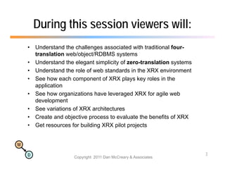 During this session viewers will:
    •   Understand the challenges associated with traditional four-
        translation web/object/RDBMS systems
    •   Understand the elegant simplicity of zero-translation systems
    •   Understand the role of web standards in the XRX environment
    •   See how each component of XRX plays key roles in the
        application
    •   See how organizations have leveraged XRX for agile web
        development
    •   See variations of XRX architectures
    •   Create and objective p
                      j       process to evaluate the benefits of XRX
    •   Get resources for building XRX pilot projects


M

    D                                                                   3
                       Copyright 2011 Dan McCreary & Associates
 