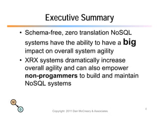Executive Summary
    • Schema-free, zero translation NoSQL
      systems have the ability to have a big
      impact on overall system agility
        p                  y      g y
    • XRX systems dramatically increase
      overall agility and can also empower
      non-progammers to build and maintain
      NoSQL systems

M

    D                                                     4
               Copyright 2011 Dan McCreary & Associates
 
