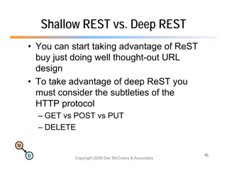 Shallow REST vs. Deep REST
    • You can start taking advantage of ReST
      buy just doing
      b j t d i well th ll thought-out URL
                                ht t
      design
    • To take advantage of deep ReST you
      must consider the subtleties of the
      HTTP protocol
        – GET vs POST vs PUT
        – DELETE

M

    D                                                      46
                Copyright 2008 Dan McCreary & Associates
 