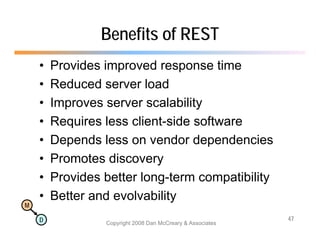 Benefits of REST
    •   Provides improved response time
    •   Reduced server load
    •   Improves server scalability
          p                       y
    •   Requires less client-side software
    •   Depends less on vendor dependencies
    •   Promotes discovery
    •   Provides better long-term compatibility
    •                         y
        Better and evolvability
M

    D                                                       47
                 Copyright 2008 Dan McCreary & Associates
 
