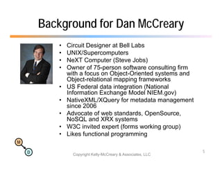 Background for Dan McCreary
           •   Circuit Designer at Bell Labs
           •   UNIX/Supercomputers
           •   NeXT Computer (Steve Jobs)
           •   Owner of 75-person software consulting firm
               with a focus on Object-Oriented systems and
                               Object Oriented
               Object-relational mapping frameworks
           •   US Federal data integration (National
               Information Exchange Model NIEM.gov)
           •   NativeXML/XQuery for metadata management
               since 2006
           •   Advocate of web standards, OpenSource,
               NoSQL d
               N SQL and XRX systems t
           •   W3C invited expert (forms working group)
           •   Likes functional programming
M

    D                                                         5
                 Copyright Kelly-McCreary & Associates, LLC
 