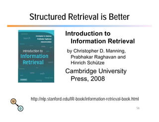 Structured Retrieval is Better
                            Introduction to
                              Information Retrieval
                             by Christopher D. Manning,
                              y        p             g
                              Prabhakar Raghavan and
                              Hinrich Schütze
                            Cambridge University
                            C b id U i       i
                             Press, 2008


M
        http://nlp.stanford.edu/IR-book/information-retrieval-book.html
        http://nlp stanford edu/IR-book/information-retrieval-book html
    D                                                                56
 