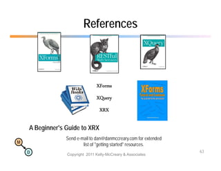 References



                                XForms
                                XQuery
                                XQ
                                  XRX

    A Beginner's Guide to XRX
                 Send e-mail to dan@danmccreary com for extended
                      e mail dan@danmccreary.com
M
                         list of "getting started" resources.
    D                                                              63
                 Copyright 2011 Kelly-McCreary & Associates
 