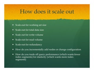 How does it scale out

Scale-
Scale-out for working set size

Scale-
Scale-out for total data size

Scale out for write volume

Scale-
Scale-out for read volume

Scale-
Scale-out for redundancy

How do you incrementally add nodes or change configuration

How do you trade off query performance (which wants fewer
index segments) for elasticity (which wants more index
segments))
 