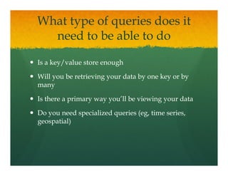 What type of queries does it
  need t b able to d
      d to be bl t do

Is a key/value store enough

Will you be retrieving your data by one key or by
many

Is there a primary way you ll be viewing your data
                       you’ll

Do you need specialized queries (eg, time series,
                                (eg,
geospatial)
 