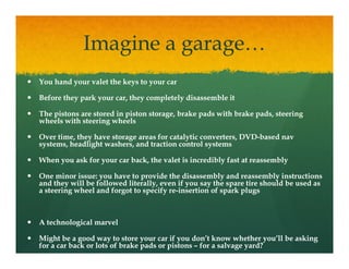 Imagine a garage…
You hand your valet the keys to your car

Before they park your car, they completely disassemble it

The pistons are stored in piston storage, brake pads with brake pads, steering
    p                     p           g         p               p            g
wheels with steering wheels

Over time, they have storage areas for catalytic converters, DVD-based nav
                                                             DVD-
systems, headlight washers, and traction control systems

When you ask for your car back, the valet is incredibly fast at reassembly

One minor issue: you have to provide the disassembly and reassembly instructions
and they will be followed literally, even if you say the spare tire should be used as
a steering wheel and forgot to specify re-insertion of spark plugs
                                       re-



A technological marvel

Might be a good way to store your car if you don’t know whether you’ll be asking
for a car back or lots of brake pads or pistons – for a salvage yard?
 