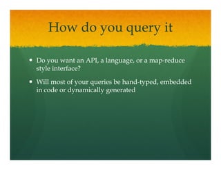 How do you query it

Do you want an API, a language, or a map-reduce
                                     map-
style interface?

Will most of your queries be hand-typed, embedded
                             hand-
in code or dynamically generated
 