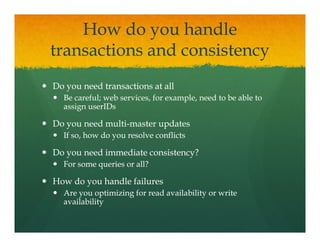 How do you handle
transactions and consistency
t      ti      d     i t
Do you need transactions at all
  Be careful; web services, for example, need to be able to
  assign userIDs

Do you need multi-master updates
            multi-
  If so, how do y resolve conflicts
       ,        you

Do you need immediate consistency?
  For some queries or all?

How do you handle failures
  Are you optimizing for read availability or write
  availability
 