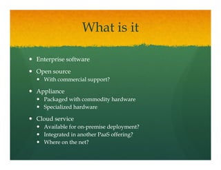 What is it

Enterprise software
Open source
 p
  With commercial support?

Appliance
  Packaged with commodity hardware
  Specialized hardware

Cloud
Cl d service
         i
  Available for on-premise deployment?
                on-
  Integrated in another PaaS offering?
  Where on the net?
 