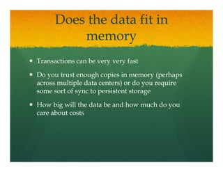 Does the data fit in
          memory
Transactions can be very very fast

Do you trust enough copies in memory (perhaps
across multiple data centers) or do you require
some sort of sync to persistent storage

How big will the data be and how much do you
care about costs
 