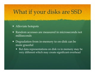 What if your disks are SSD

Alleviate hotspots

Random accesses are measured in microseconds not
milliseconds

Degradation from in-memory to on-disk can be
                 in-          on-
more graceful
  But data representations on disk vs in memory may be
  very different which may create significant overhead
 