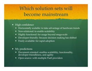 Which solution sets will
    become mainstream
    b          i t
High confidence
  Horizontally scalable: to take advantage of hardware trends
  Non-
  Non-relational: to enable scalability
  Highly functional: for usage beyond mega-scale
                                        mega-
  Developer-
  Developer-friendly: because decision making has shifted
  Freely available: for rapid adoption


My predictions
  Document oriented: enables scalability, functionality,
  developer friendliness, and agility
  Open source: with multiple PaaS providers
 