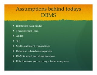 Assumptions behind todays
         DBMS
Relational data model
Third normal form
ACID
SQL
 Q
Multi-
Multi-statement transactions
Database is hardware agnostic
RAM is small and disks are slow
If its too slow you can buy a faster computer
 