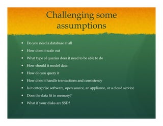Challenging some
              assumptions
                      ti
Do you need a database at all

How does it scale out

What type of queries does it need to be able to do

How should it model data

How do you query it

How does it handle transactions and consistency

Is i
I it enterprise software, open source, an appliance, or a cloud service
            i     f                          li            l d      i

Does the data fit in memory?

What if your disks are SSD?
 