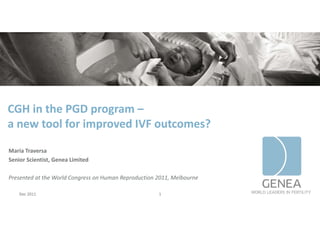 CGH in the PGD program –
a new tool for improved IVF outcomes?
a new tool for improved IVF outcomes?

Maria Traversa
Maria Traversa
Senior Scientist, Genea Limited

Presented at the World Congress on Human Reproduction 2011, Melbourne
Presented at the World Congress on Human Reproduction 2011 Melbourne

    Dec 2011                                          1
 