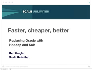 1




              Faster, cheaper, better
                  Replacing Oracle with
                  Hadoop and Solr

                  Ken Krugler
                  Scale Unlimited


         Copyright (c) 2012 Scale Unlimited. All Rights Reserved.

Monday, June 11, 12
 
