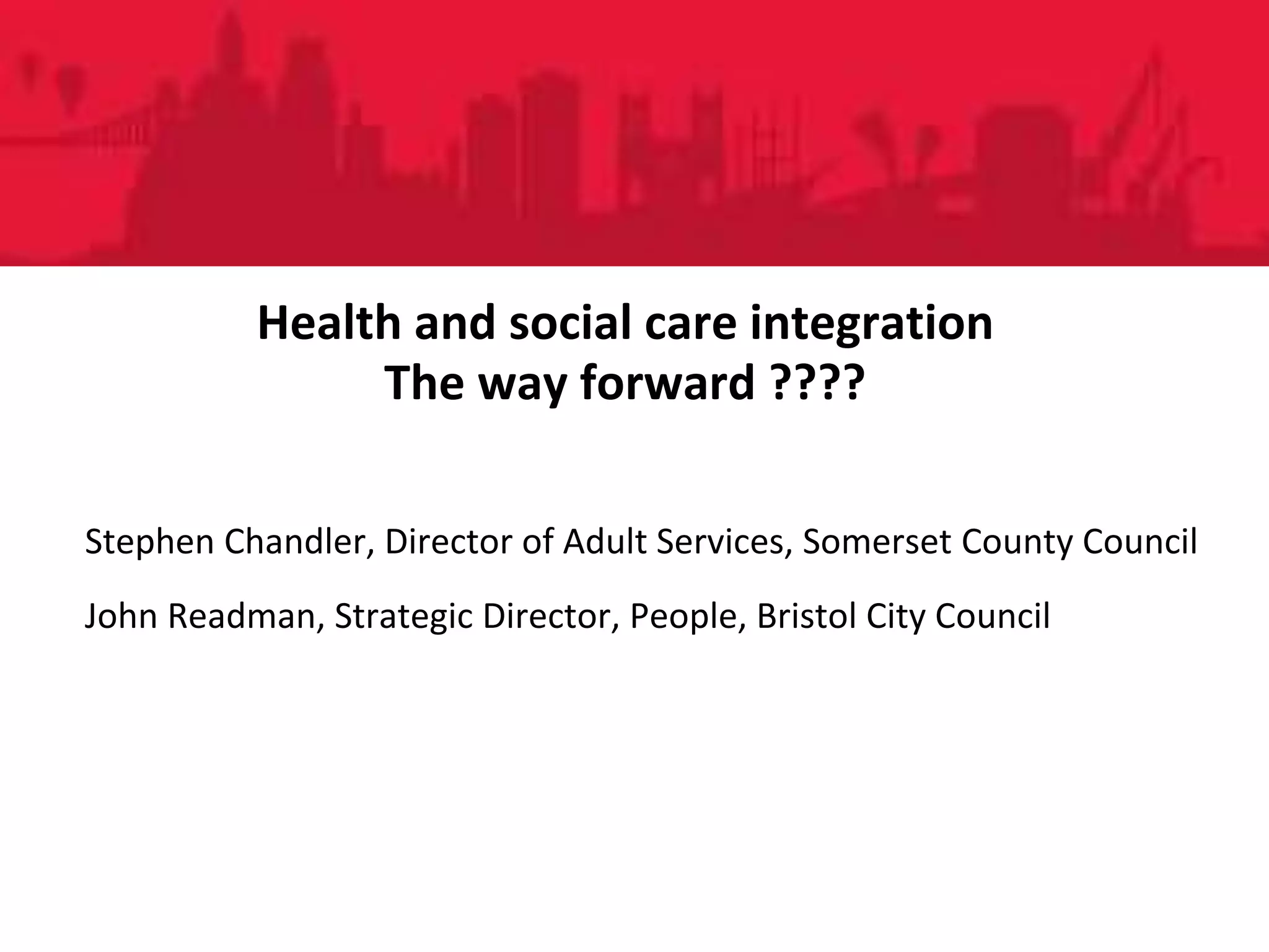 People DirectoratePeople Directorate
Health and social care integration
The way forward ????
Stephen Chandler, Director of Adult Services, Somerset County Council
John Readman, Strategic Director, People, Bristol City Council