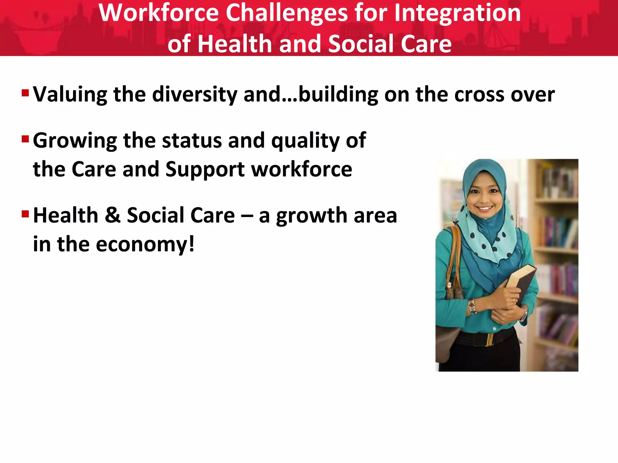 People Directorate
Workforce Challenges for Integration
of Health and Social Care
Valuing the diversity and…building on the cross over
Growing the status and quality of
the Care and Support workforce
Health & Social Care – a growth area
in the economy!