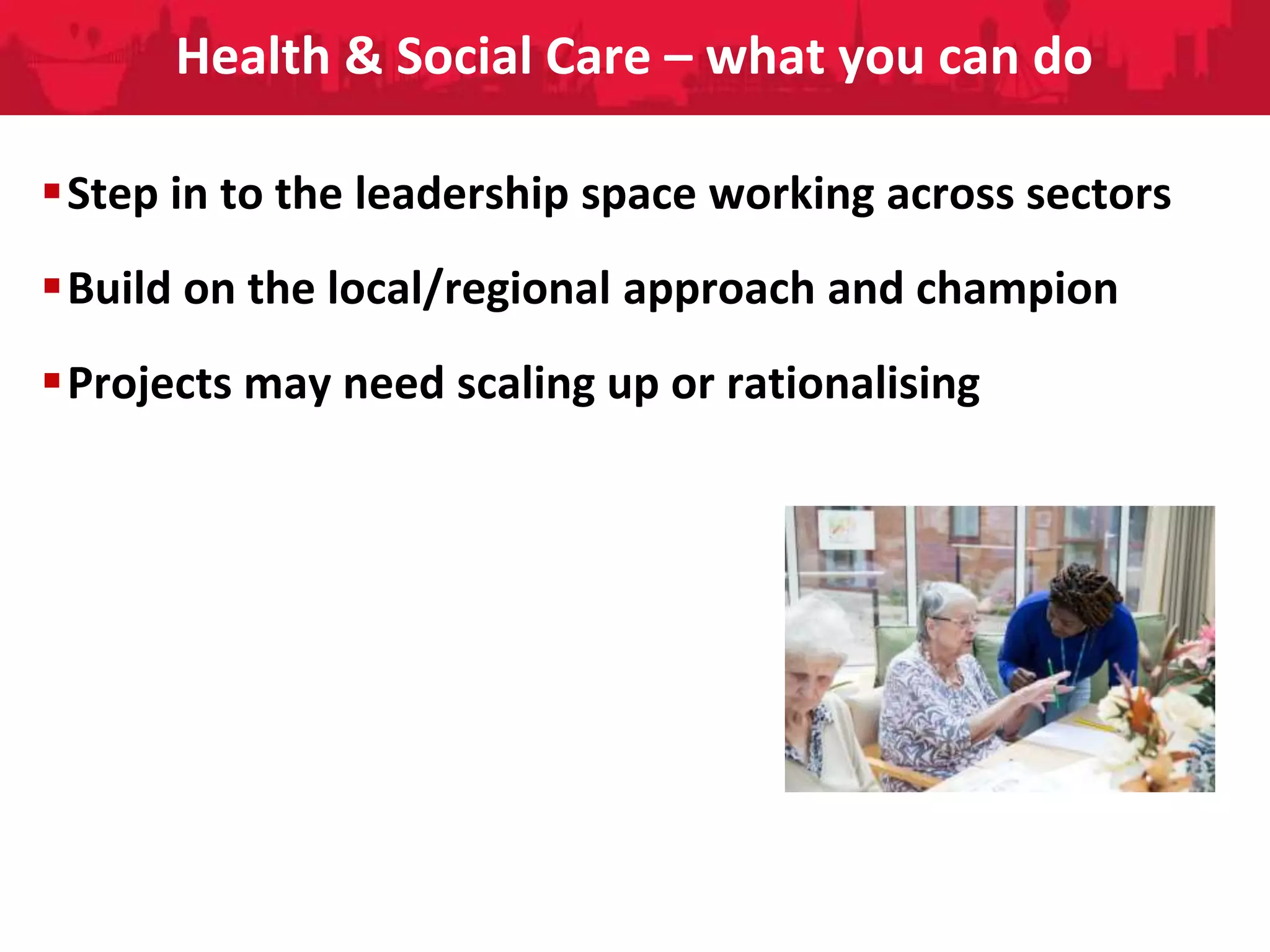 People Directorate
Health & Social Care – what you can do
Step in to the leadership space working across sectors
Build on the local/regional approach and champion
Projects may need scaling up or rationalising