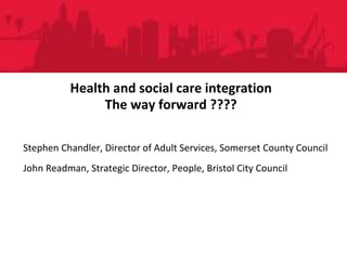 People DirectoratePeople Directorate
Health and social care integration
The way forward ????
Stephen Chandler, Director of Adult Services, Somerset County Council
John Readman, Strategic Director, People, Bristol City Council
 