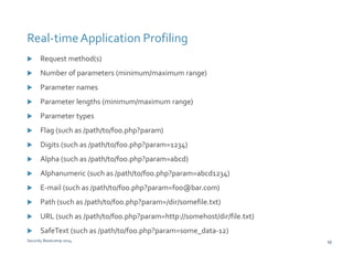 Real-time Application Profiling 
 Request method(s) 
 Number of parameters (minimum/maximum range) 
 Parameter names 
 Parameter lengths (minimum/maximum range) 
 Parameter types 
 Flag (such as /path/to/foo.php?param) 
 Digits (such as /path/to/foo.php?param=1234) 
 Alpha (such as /path/to/foo.php?param=abcd) 
 Alphanumeric (such as /path/to/foo.php?param=abcd1234) 
 E-mail (such as /path/to/foo.php?param=foo@bar.com) 
 Path (such as /path/to/foo.php?param=/dir/somefile.txt) 
 URL (such as /path/to/foo.php?param=http://somehost/dir/file.txt) 
 SafeText (such as /path/to/foo.php?param=some_data-12) 
Security Bootcamp 2014 10 
 