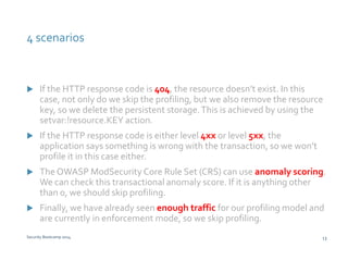 4 scenarios 
 If the HTTP response code is 404, the resource doesn’t exist. In this 
case, not only do we skip the profiling, but we also remove the resource 
key, so we delete the persistent storage. This is achieved by using the 
setvar:!resource.KEY action. 
 If the HTTP response code is either level 4xx or level 5xx, the 
application says something is wrong with the transaction, so we won’t 
profile it in this case either. 
 The OWASP ModSecurity Core Rule Set (CRS) can use anomaly scoring. 
We can check this transactional anomaly score. If it is anything other 
than 0, we should skip profiling. 
 Finally, we have already seen enough traffic for our profiling model and 
are currently in enforcement mode, so we skip profiling. 
Security Bootcamp 2014 13 
 