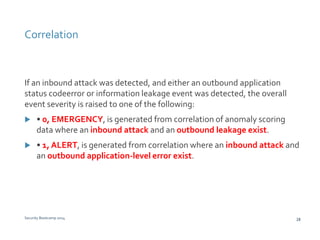 Correlation 
If an inbound attack was detected, and either an outbound application 
status codeerror or information leakage event was detected, the overall 
event severity is raised to one of the following: 
 • 0, EMERGENCY, is generated from correlation of anomaly scoring 
data where an inbound attack and an outbound leakage exist. 
 • 1, ALERT, is generated from correlation where an inbound attack and 
an outbound application-level error exist. 
Security Bootcamp 2014 28 
 