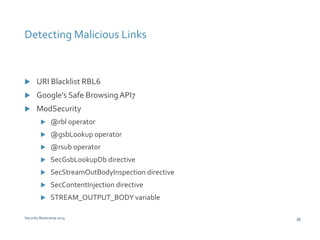 Detecting Malicious Links 
 URI Blacklist RBL6 
 Google’s Safe Browsing API7 
 ModSecurity 
 @rbl operator 
 @gsbLookup operator 
 @rsub operator 
 SecGsbLookupDb directive 
 SecStreamOutBodyInspection directive 
 SecContentInjection directive 
 STREAM_OUTPUT_BODY variable 
Security Bootcamp 2014 30 
 