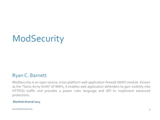 ModSecurity 
Ryan C. Barnett 
ModSecurity is an open source, cross-platform web application firewall (WAF) module. Known 
as the "Swiss Army Knife" of WAFs, it enables web application defenders to gain visibility into 
HTTP(S) traffic and provides a power rules language and API to implement advanced 
protections. 
Blackhat Arsenal 2014 
Security Bootcamp 2014 5 
 
