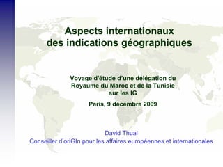 Aspects internationaux
des indications géographiques
David Thual
Conseiller d’oriGIn pour les affaires européennes et internationales
Voyage d'étude d’une délégation du
Royaume du Maroc et de la Tunisie
sur les IG
Paris, 9 décembre 2009
 