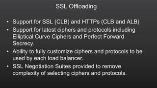 SSL Offloading
• Support for SSL (CLB) and HTTPs (CLB and ALB)
• Support for latest ciphers and protocols including
Elliptical Curve Ciphers and Perfect Forward
Secrecy.
• Ability to fully customize ciphers and protocols to be
used by each load balancer.
• SSL Negotiation Suites provided to remove
complexity of selecting ciphers and protocols.
 
