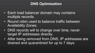 DNS Optimization
• Each load balancer domain may contains
multiple records.
• Round robin used to balance traffic between
Availability Zones.
• DNS records will to change over time; never
target IP addresses directly.
• After being removed from DNS, IP addresses are
drained and quarantined for up to 7 days.
 