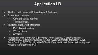 Application LB
• Platform will power all future Layer 7 features
• 2 new key concepts:
– Content-based routing
– Target groups.
• Features supported at launch
– Path-based routing
– Websockets
– HTTP/2
• Integration with other AWS Services- Auto Scaling, CloudFormation,
Amazon EC2 Container Service (ECS), AWS Certificate Manager, AWS
CodeDeploy, AWS Config, AWS Elastic Beanstalk and Amazon Identity and
Access Management (IAM)
 