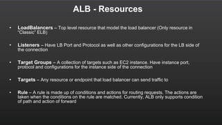 ALB - Resources
• LoadBalancers – Top level resource that model the load balancer (Only resource in
“Classic” ELB)
• Listeners – Have LB Port and Protocol as well as other configurations for the LB side of
the connection
• Target Groups – A collection of targets such as EC2 instance. Have instance port,
protocol and configurations for the instance side of the connection
• Targets – Any resource or endpoint that load balancer can send traffic to
• Rule – A rule is made up of conditions and actions for routing requests. The actions are
taken when the conditions on the rule are matched. Currently, ALB only supports condition
of path and action of forward
 