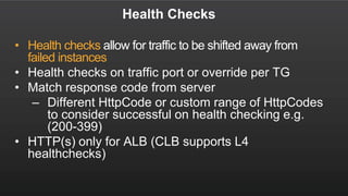 Health Checks
• Health checks allow for traffic to be shifted away from
failed instances
• Health checks on traffic port or override per TG
• Match response code from server
– Different HttpCode or custom range of HttpCodes
to consider successful on health checking e.g.
(200-399)
• HTTP(s) only for ALB (CLB supports L4
healthchecks)
 