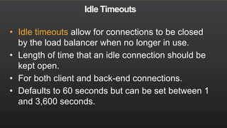 Idle Timeouts
• Idle timeouts allow for connections to be closed
by the load balancer when no longer in use.
• Length of time that an idle connection should be
kept open.
• For both client and back-end connections.
• Defaults to 60 seconds but can be set between 1
and 3,600 seconds.
 