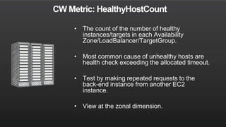 CW Metric: HealthyHostCount
• The count of the number of healthy
instances/targets in each Availability
Zone/LoadBalancer/TargetGroup.
• Most common cause of unhealthy hosts are
health check exceeding the allocated timeout.
• Test by making repeated requests to the
back-end instance from another EC2
instance.
• View at the zonal dimension.
 