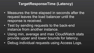TargetResponseTime (Latency)
• Measures the time elapsed in seconds after the
request leaves the load balancer until the
response is received.
• Test by sending requests to the back-end
instance from another instance.
• Using min, average and max CloudWatch stats
provide upper and lower bounds for latency.
• Debug individual requests using Access Logs.
 