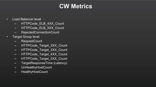 CW Metrics
• Load Balancer level
– HTTPCode_ELB_4XX_Count
– HTTPCode_ELB_5XX_Count
– RejectedConnectionCount
• Target Group level
– RequestCount
– HTTPCode_Target_2XX_Count
– HTTPCode_Target_3XX_Count
– HTTPCode_Target_4XX_Count
– HTTPCode_Target_5XX_Count
– TargetResponseTime (Latency)
– UnHealthyHostCount
– HealthyHostCount
 