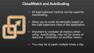 CloudWatch and AutoScaling
• All load balancer metrics can be used for
AutoScaling.
• Allow you to scale dynamically based on
the load balancers view of the application.
• Important to consider all metrics when
using AutoScaling, may not be aware of
resource contention on another metric.
• You may be at peak multiple times a day
 