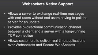 Websockets Native Support
• Allows a server to exchange real-time messages
with end-users without end users having to poll the
server for an update
• Provides bi-directional communication channel
between a client and a server with a long-running
TCP connection
• Allows customers to deliver real-time applications
over Websockets and Secure WebSockets
 